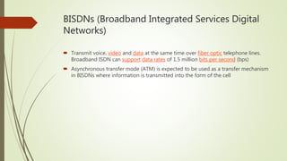 BISDNs (Broadband Integrated Services Digital
Networks)
 Transmit voice, video and data at the same time over fiber optic telephone lines.
Broadband ISDN can support data rates of 1.5 million bits per second (bps)
 Asynchronous transfer mode (ATM) is expected to be used as a transfer mechanism
in BISDNs where information is transmitted into the form of the cell
 