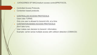  CATAGORIES OF MAC(medium access control)PROTOCOL
 Controlled Access Protocols.
 Contention based protocols.
 CONTROLLED ACCESS PROTOCOLS.
• Users take TURNS.
• Only one user is allowed to transmit info. at a time.
 CONTENTION BASED ACCESS PROTOCOLS
• Don't take turns.
• User makes own decision to transmit information.
• Example: carrier sense multiple access with collision detection (CSMA/CD)
 