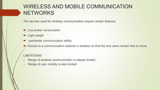 WIRELESS AND MOBILE COMMUNICATION
NETWORKS
The devices used for wireless communication require certain features
 Low power consumption
 Light weight
 worldwide communication ability.
 Access to a communication network is wireless so that the end users remain free to move.
LIMITATIONS
 Range of wireless communication is always limited.
 Range of user mobility is also limited.
 