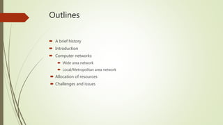 Outlines
 A brief history
 Introduction
 Computer networks
 Wide area network
 Local/Metropolitan area network
 Allocation of resources
 Challenges and issues
 