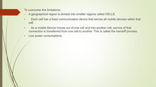 To overcome this limitations:
 A geographical region is divided into smaller regions called CELLS.
• Each cell has a fixed communication device that serves all mobile devices within that
cell.
• As a mobile Device moves out of one cell and into another cell, service of that
connection is transferred from one cell to another. This is called the handoff process.
• Low power consumptions.
 