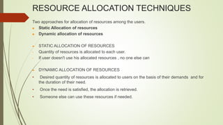 RESOURCE ALLOCATION TECHNIQUES
Two approaches for allocation of resources among the users.
 Static Allocation of resources
 Dynamic allocation of resources
 STATIC ALLOCATION OF RESOURCES
• Quantity of resources is allocated to each user.
• If user doesn't use his allocated resources , no one else can
 DYNAMIC ALLOCATION OF RESOURCES
• Desired quantity of resources is allocated to users on the basis of their demands and for
the duration of their need.
• Once the need is satisfied, the allocation is retrieved.
• Someone else can use these resources if needed.
 