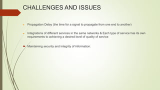 CHALLENGES AND ISSUES
 Propagation Delay (the time for a signal to propagate from one end to another)
 Integrations of different services in the same networks & Each type of service has its own
requirements to achieving a desired level of quality of service
 Maintaining security and integrity of information.
 