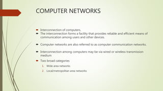 COMPUTER NETWORKS
 Interconnection of computers.
 The interconnection forms a facility that provides reliable and efficient means of
communication among users and other devices.
 Computer networks are also referred to as computer communication networks.
 Interconnection among computers may be via wired or wireless transmission
medium
 Two broad categories
1. Wide area networks
2. Local/metropolitan area networks
 