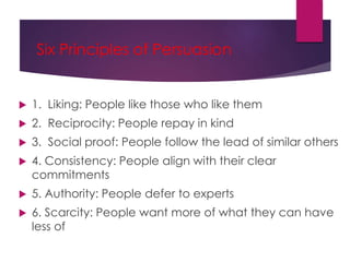 Six Principles of Persuasion
 1. Liking: People like those who like them
 2. Reciprocity: People repay in kind
 3. Social proof: People follow the lead of similar others
 4. Consistency: People align with their clear
commitments
 5. Authority: People defer to experts
 6. Scarcity: People want more of what they can have
less of
 