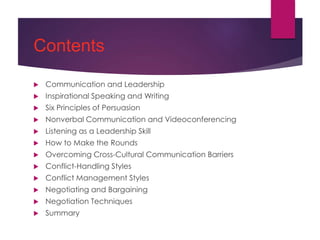 Contents
 Communication and Leadership
 Inspirational Speaking and Writing
 Six Principles of Persuasion
 Nonverbal Communication and Videoconferencing
 Listening as a Leadership Skill
 How to Make the Rounds
 Overcoming Cross-Cultural Communication Barriers
 Conflict-Handling Styles
 Conflict Management Styles
 Negotiating and Bargaining
 Negotiation Techniques
 Summary
 