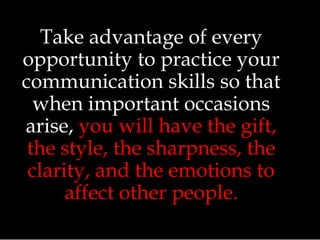 Take advantage of every
opportunity to practice your
communication skills so that
when important occasions
arise, you will have the gift,
the style, the sharpness, the
clarity, and the emotions to
affect other people.
 