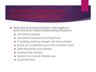 Nonverbal Communication
and Videoconferencing
 Nonverbal communication rules apply in
both live and videoconferencing situations
 Use perfect posture
 Use positive head and hand gestures
 If standing, stand up straight with feet outward
 Speak at a moderate pace with confident voice
 Smile frequently and naturally
 Maintain eye contact
 Gesture in a natural, friendly way
 Guard the time
 