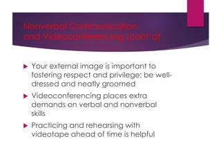 Nonverbal Communication
and Videoconferencing (cont’d)
 Your external image is important to
fostering respect and privilege; be well-
dressed and neatly groomed
 Videoconferencing places extra
demands on verbal and nonverbal
skills
 Practicing and rehearsing with
videotape ahead of time is helpful
 