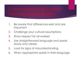 Overcoming Cross-Cultural
Communication Barriers
1. Be aware that differences exist and are
important
2. Challenge your cultural assumptions
3. Show respect for all workers
4. Use straightforward language and speak
slowly and clearly
5. Look for signs of misunderstanding
6. When appropriate speak in their language
 