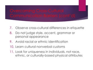 Overcoming Cross-Cultural
Communication Barriers (cont’d)
7. Observe cross-cultural differences in etiquette
8. Do not judge style, accent, grammar or
personal appearance
9. Avoid racial or ethnic identification
10. Learn cultural nonverbal customs
11. Look for uniqueness in individuals, not race,
ethnic, or culturally-based physical attributes
 