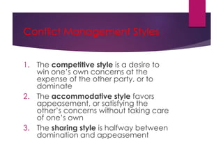 Conflict Management Styles
1. The competitive style is a desire to
win one’s own concerns at the
expense of the other party, or to
dominate
2. The accommodative style favors
appeasement, or satisfying the
other’s concerns without taking care
of one’s own
3. The sharing style is halfway between
domination and appeasement
 