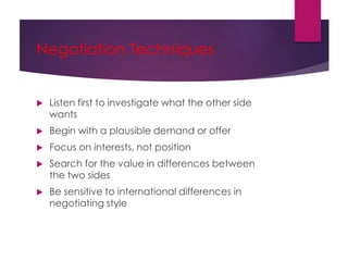 Negotiation Techniques
 Listen first to investigate what the other side
wants
 Begin with a plausible demand or offer
 Focus on interests, not position
 Search for the value in differences between
the two sides
 Be sensitive to international differences in
negotiating style
 