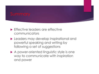 Summary
 Effective leaders are effective
communicators
 Leaders may develop inspirational and
powerful speaking and writing by
following a set of suggestions
 A power-oriented linguistic style is one
way to communicate with inspiration
and power
 