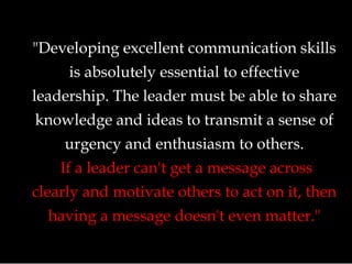 "Developing excellent communication skills
is absolutely essential to effective
leadership. The leader must be able to share
knowledge and ideas to transmit a sense of
urgency and enthusiasm to others.
If a leader can't get a message across
clearly and motivate others to act on it, then
having a message doesn't even matter."
 