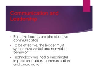 Communication and
Leadership
• Effective leaders are also effective
communicators
• To be effective, the leader must
synchronize verbal and nonverbal
behavior
• Technology has had a meaningful
impact on leaders’ communication
and coordination
 