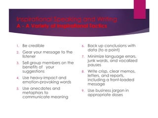 Inspirational Speaking and Writing
A - A Variety of Inspirational Tactics
1. Be credible
2. Gear your message to the
listener
3. Sell group members on the
benefits of your
suggestions
4. Use heavy-impact and
emotion-provoking words
5. Use anecdotes and
metaphors to
communicate meaning
6. Back up conclusions with
data (to a point)
7. Minimize language errors,
junk words, and vocalized
pauses
8. Write crisp, clear memos,
letters, and reports,
including a front-loaded
message
9. Use business jargon in
appropriate doses
 