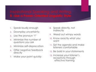 Inspirational Speaking and Writing
B -Use a Power-Oriented Linguistic Style
1. Speak loudly enough
2. Downplay uncertainty
3. Use the pronoun “I”
4. Minimize the number of
questions you ask
5. Minimize self-deprecation
6. Offer negative feedback
directly
7. Make your point quickly
8. Speak directly, not
indirectly
9. Weed out wimpy words
10. Know exactly what you
want
11. Set the agenda and make
listeners comfortable
12. Be bold in your statements
13. Increase your listener’s
receptivity through
effective framing
 