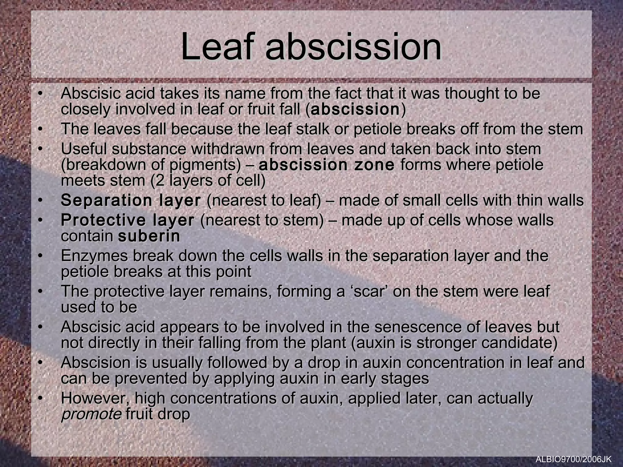 Leaf abscission
•   Abscisic acid takes its name from the fact that it was thought to be
    closely involved in leaf or fruit fall (abscission )
•   The leaves fall because the leaf stalk or petiole breaks off from the stem
•   Useful substance withdrawn from leaves and taken back into stem
    (breakdown of pigments) – abscission zone forms where petiole
    meets stem (2 layers of cell)
•   Separation layer (nearest to leaf) – made of small cells with thin walls
•   Protective layer (nearest to stem) – made up of cells whose walls
    contain suberin
•   Enzymes break down the cells walls in the separation layer and the
    petiole breaks at this point
•   The protective layer remains, forming a ‘scar’ on the stem were leaf
    used to be
•   Abscisic acid appears to be involved in the senescence of leaves but
    not directly in their falling from the plant (auxin is stronger candidate)
•   Abscision is usually followed by a drop in auxin concentration in leaf and
    can be prevented by applying auxin in early stages
•   However, high concentrations of auxin, applied later, can actually
    promote fruit drop

                                                                      ALBIO9700/2006JK
 