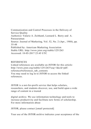 Communication and Control Processes in the Delivery of
Service Quality
Author(s): Valarie A. Zeithaml, Leonard L. Berry and A.
Parasuraman
Source: Journal of Marketing, Vol. 52, No. 2 (Apr., 1988), pp.
35-48
Published by: American Marketing Association
Stable URL: http://www.jstor.org/stable/1251263
Accessed: 18-05-2017 23:45 UTC
REFERENCES
Linked references are available on JSTOR for this article:
http://www.jstor.org/stable/1251263?seq=1&cid=pdf-
reference#references_tab_contents
You may need to log in to JSTOR to access the linked
references.
JSTOR is a not-for-profit service that helps scholars,
researchers, and students discover, use, and build upon a wide
range of content in a trusted
digital archive. We use information technology and tools to
increase productivity and facilitate new forms of scholarship.
For more information about
JSTOR, please contact [email protected]
Your use of the JSTOR archive indicates your acceptance of the
 