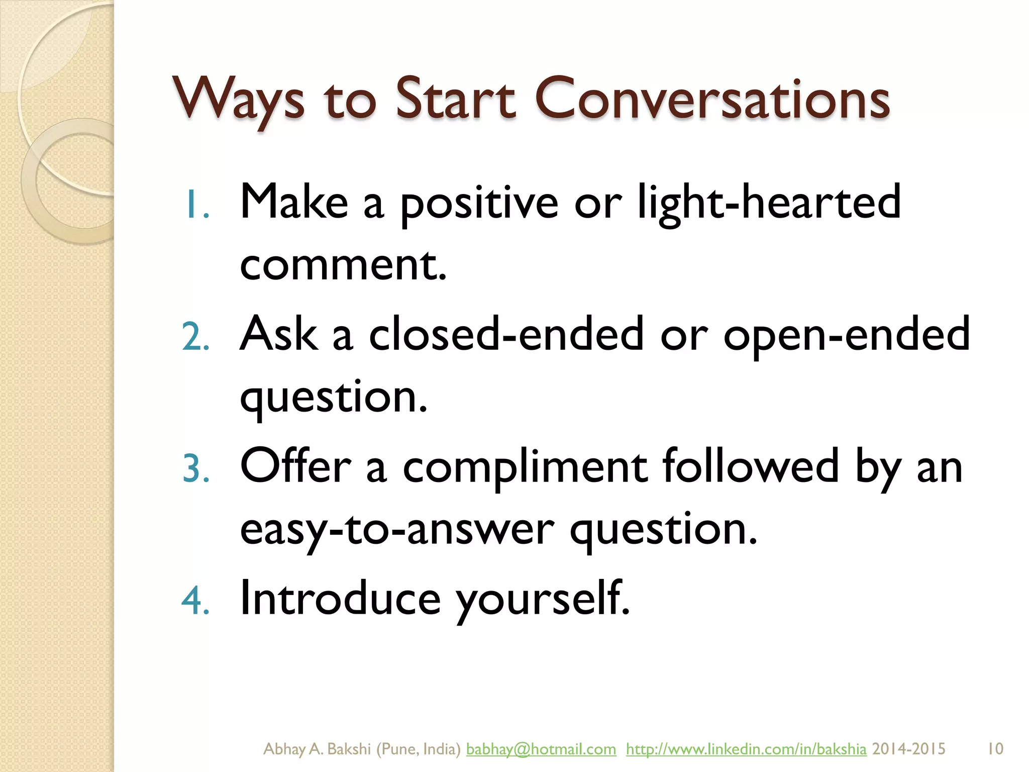 Ways to Start Conversations
1. Make a positive or light-hearted
comment.
2. Ask a closed-ended or open-ended
question.
3. Offer a compliment followed by an
easy-to-answer question.
4. Introduce yourself.
BIBU(r) Better India Better US bibu.life@gmail.com http://www.linkedin.com/in/bibulife Tweet: @bibulife 2015-2016
 