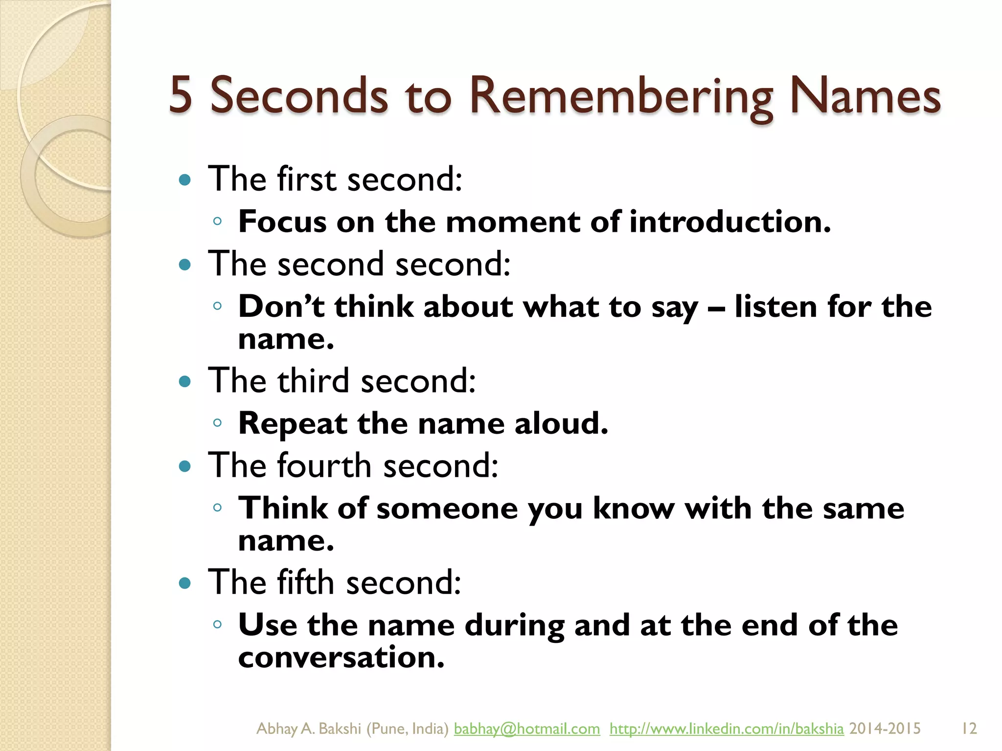 5 Seconds to Remembering Names
 The first second:
◦ Focus on the moment of introduction.
 The second second:
◦ Don’t think about what to say – listen for the
name.
 The third second:
◦ Repeat the name aloud.
 The fourth second:
◦ Think of someone you know with the same
name.
 The fifth second:
◦ Use the name during and at the end of the
conversation.
BIBU(r) Better India Better US bibu.life@gmail.com http://www.linkedin.com/in/bibulife Tweet: @bibulife 2015-2016
 