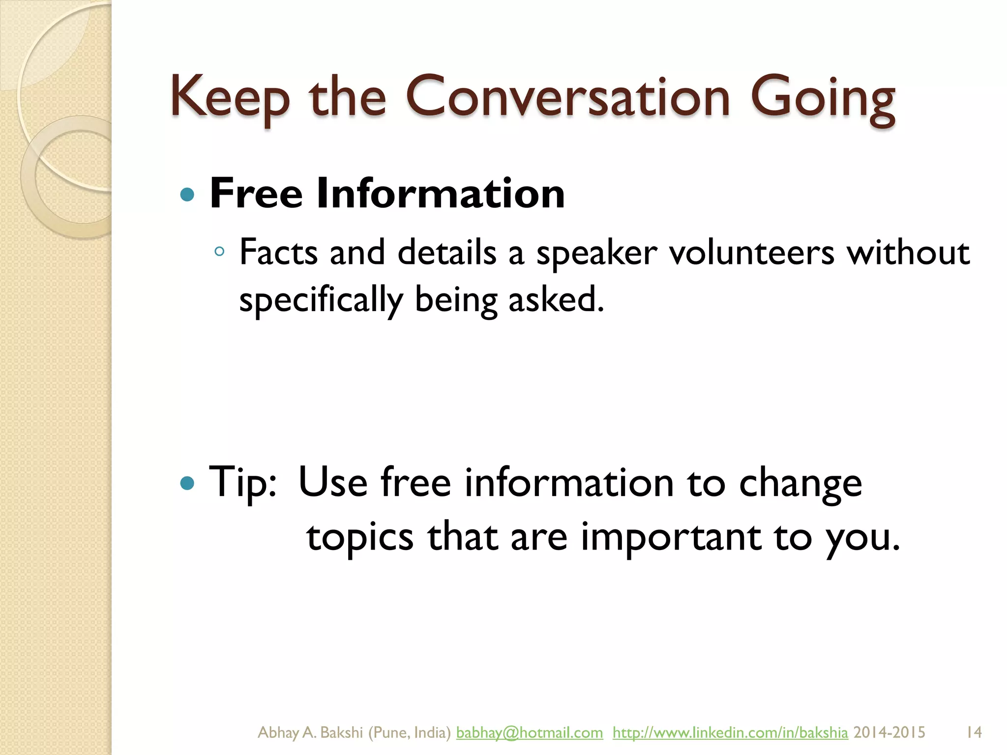 Keep the Conversation Going
 Free Information
◦ Facts and details a speaker volunteers without
specifically being asked.
 Tip: Use free information to change
topics that are important to you.
BIBU(r) Better India Better US bibu.life@gmail.com http://www.linkedin.com/in/bibulife Tweet: @bibulife 2015-2016
 