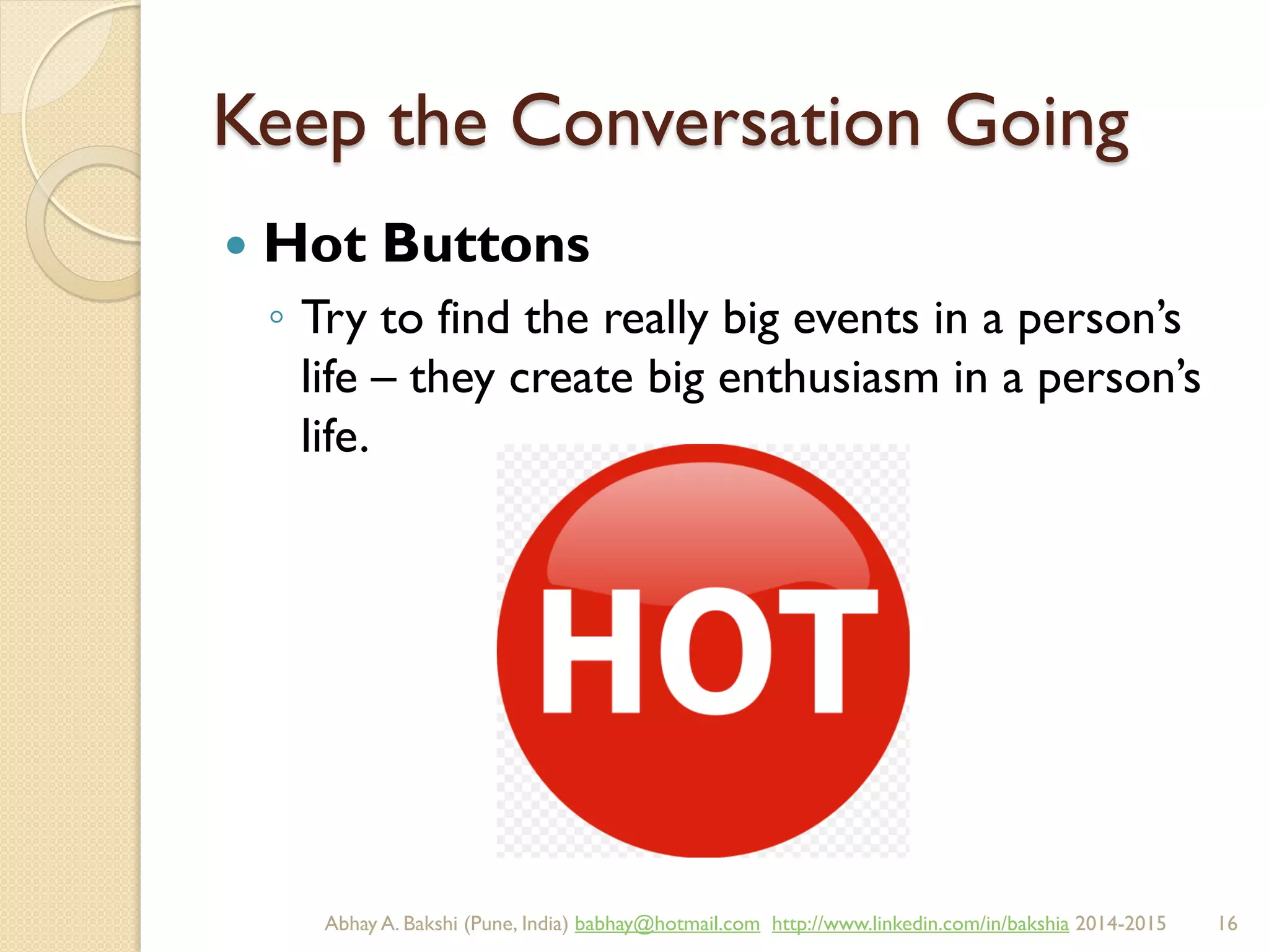 Keep the Conversation Going
 Hot Buttons
◦ Try to find the really big events in a person’s
life – they create big enthusiasm in a person’s
life.
BIBU(r) Better India Better US bibu.life@gmail.com http://www.linkedin.com/in/bibulife Tweet: @bibulife 2015-2016
 