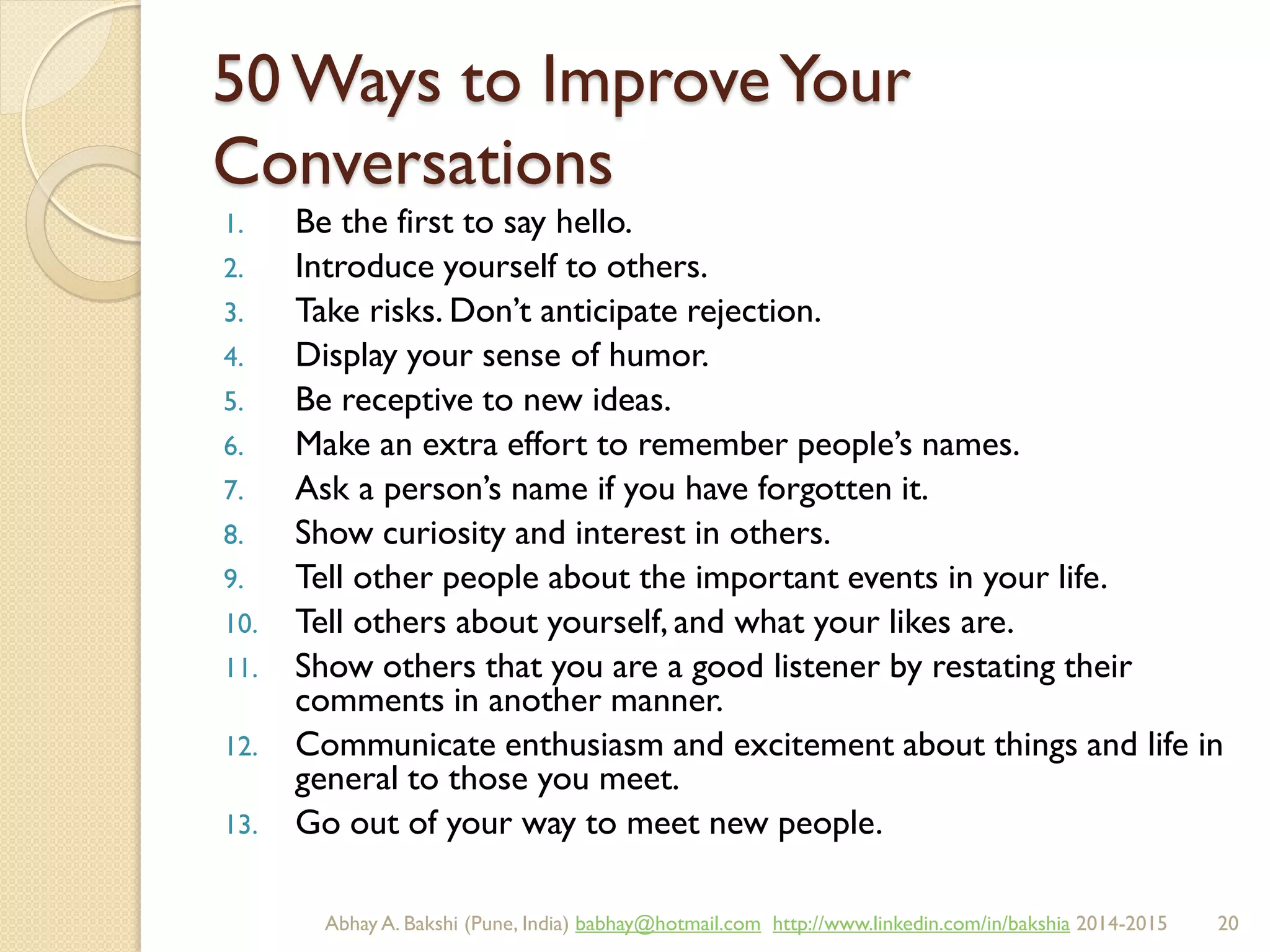 50 Ways to ImproveYour
Conversations
1. Be the first to say hello.
2. Introduce yourself to others.
3. Take risks. Don’t anticipate rejection.
4. Display your sense of humor.
5. Be receptive to new ideas.
6. Make an extra effort to remember people’s names.
7. Ask a person’s name if you have forgotten it.
8. Show curiosity and interest in others.
9. Tell other people about the important events in your life.
10. Tell others about yourself, and what your likes are.
11. Show others that you are a good listener by restating their
comments in another manner.
12. Communicate enthusiasm and excitement about things and life in
general to those you meet.
13. Go out of your way to meet new people.
BIBU(r) Better India Better US bibu.life@gmail.com http://www.linkedin.com/in/bibulife Tweet: @bibulife 2015-2016
 