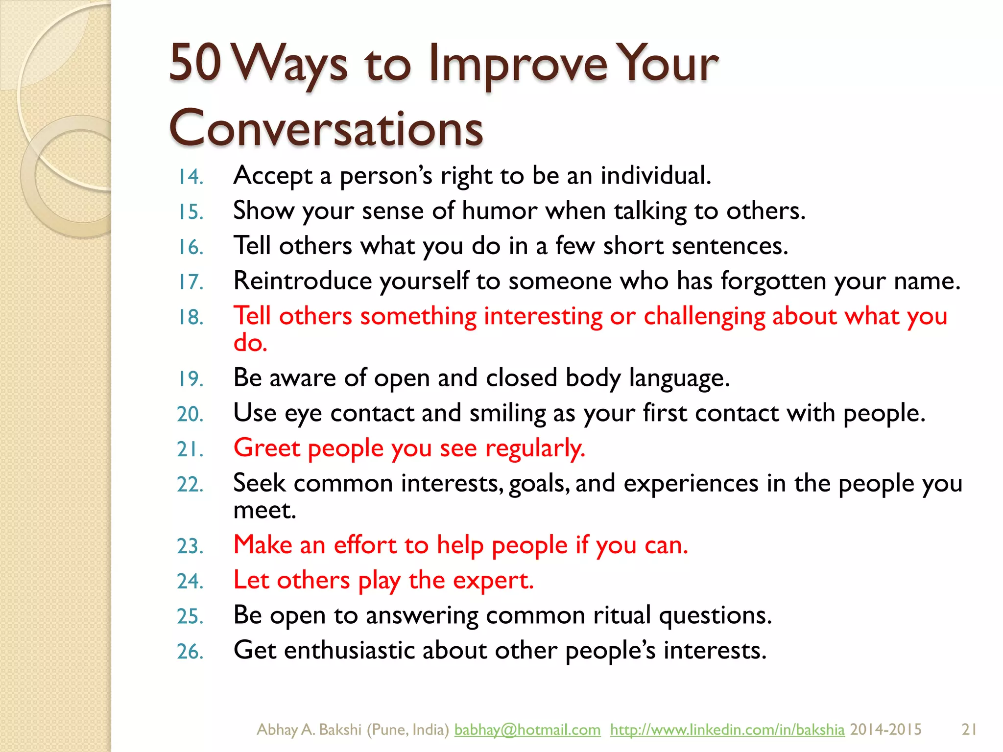 50 Ways to ImproveYour
Conversations
14. Accept a person’s right to be an individual.
15. Show your sense of humor when talking to others.
16. Tell others what you do in a few short sentences.
17. Reintroduce yourself to someone who has forgotten your name.
18. Tell others something interesting or challenging about what you
do.
19. Be aware of open and closed body language.
20. Use eye contact and smiling as your first contact with people.
21. Greet people you see regularly.
22. Seek common interests, goals, and experiences in the people you
meet.
23. Make an effort to help people if you can.
24. Let others play the expert.
25. Be open to answering common ritual questions.
26. Get enthusiastic about other people’s interests.
BIBU(r) Better India Better US bibu.life@gmail.com http://www.linkedin.com/in/bibulife Tweet: @bibulife 2015-2016
 