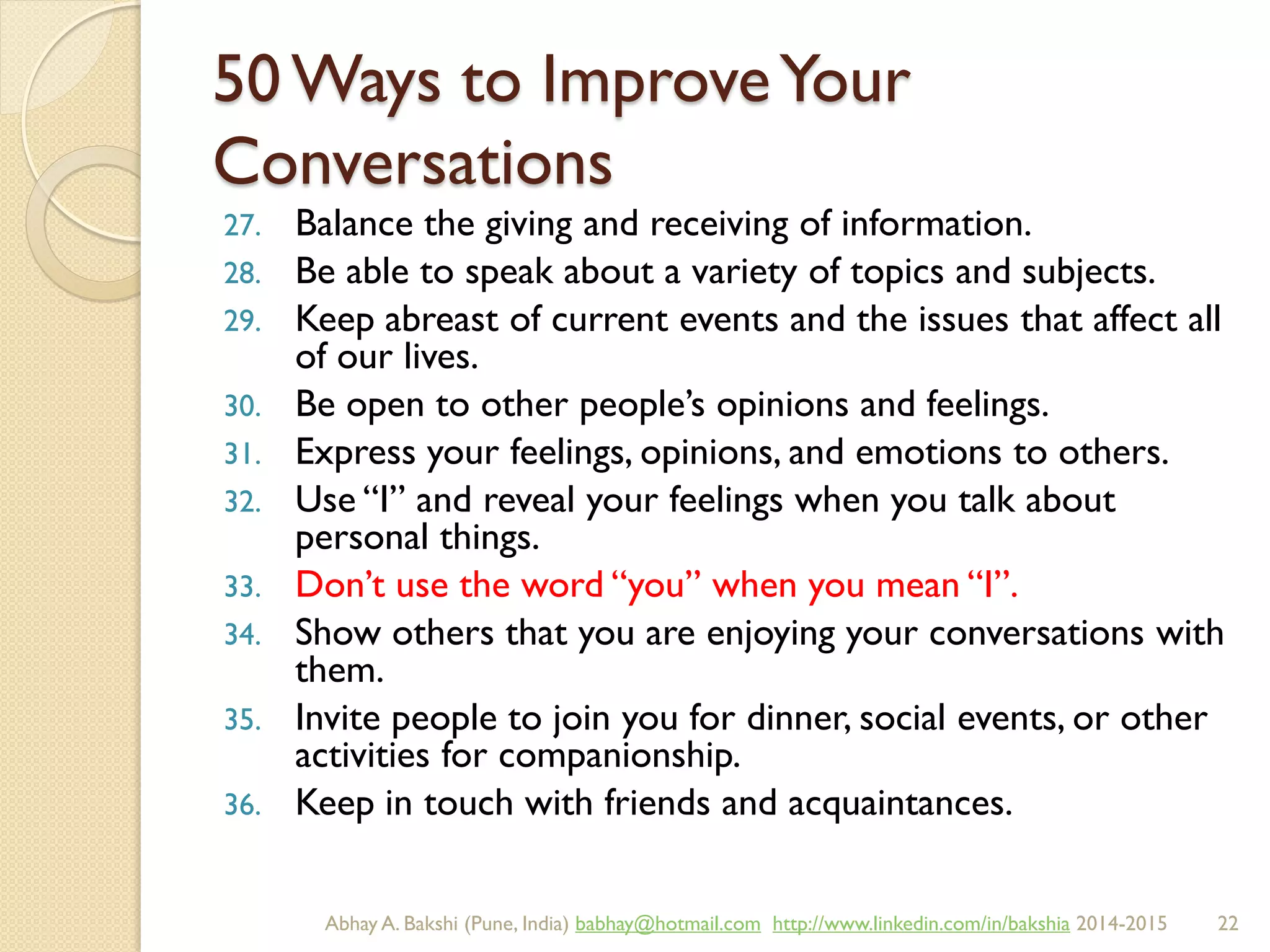 50 Ways to ImproveYour
Conversations
27. Balance the giving and receiving of information.
28. Be able to speak about a variety of topics and subjects.
29. Keep abreast of current events and the issues that affect all
of our lives.
30. Be open to other people’s opinions and feelings.
31. Express your feelings, opinions, and emotions to others.
32. Use “I” and reveal your feelings when you talk about
personal things.
33. Don’t use the word “you” when you mean “I”.
34. Show others that you are enjoying your conversations with
them.
35. Invite people to join you for dinner, social events, or other
activities for companionship.
36. Keep in touch with friends and acquaintances.
BIBU(r) Better India Better US bibu.life@gmail.com http://www.linkedin.com/in/bibulife Tweet: @bibulife 2015-2016
 