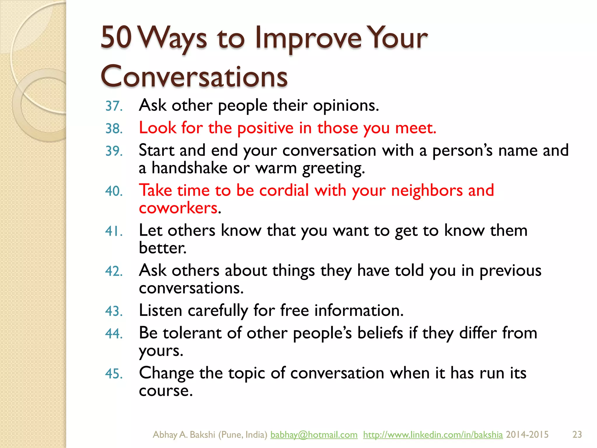 50 Ways to ImproveYour
Conversations
37. Ask other people their opinions.
38. Look for the positive in those you meet.
39. Start and end your conversation with a person’s name and
a handshake or warm greeting.
40. Take time to be cordial with your neighbors and
coworkers.
41. Let others know that you want to get to know them
better.
42. Ask others about things they have told you in previous
conversations.
43. Listen carefully for free information.
44. Be tolerant of other people’s beliefs if they differ from
yours.
45. Change the topic of conversation when it has run its
course.
BIBU(r) Better India Better US bibu.life@gmail.com http://www.linkedin.com/in/bibulife Tweet: @bibulife 2015-2016
 