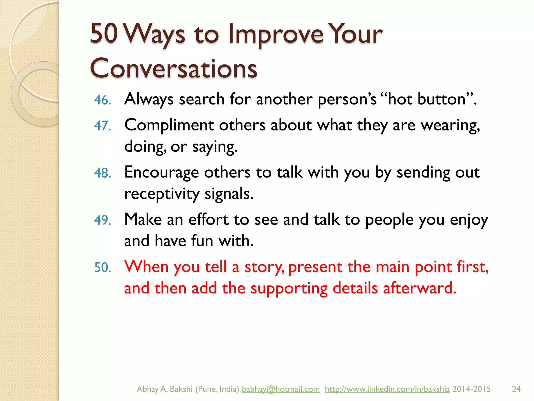 50 Ways to ImproveYour
Conversations
46. Always search for another person’s “hot button”.
47. Compliment others about what they are wearing,
doing, or saying.
48. Encourage others to talk with you by sending out
receptivity signals.
49. Make an effort to see and talk to people you enjoy
and have fun with.
50. When you tell a story, present the main point first,
and then add the supporting details afterward.
BIBU(r) Better India Better US bibu.life@gmail.com http://www.linkedin.com/in/bibulife Tweet: @bibulife 2015-2016
 
