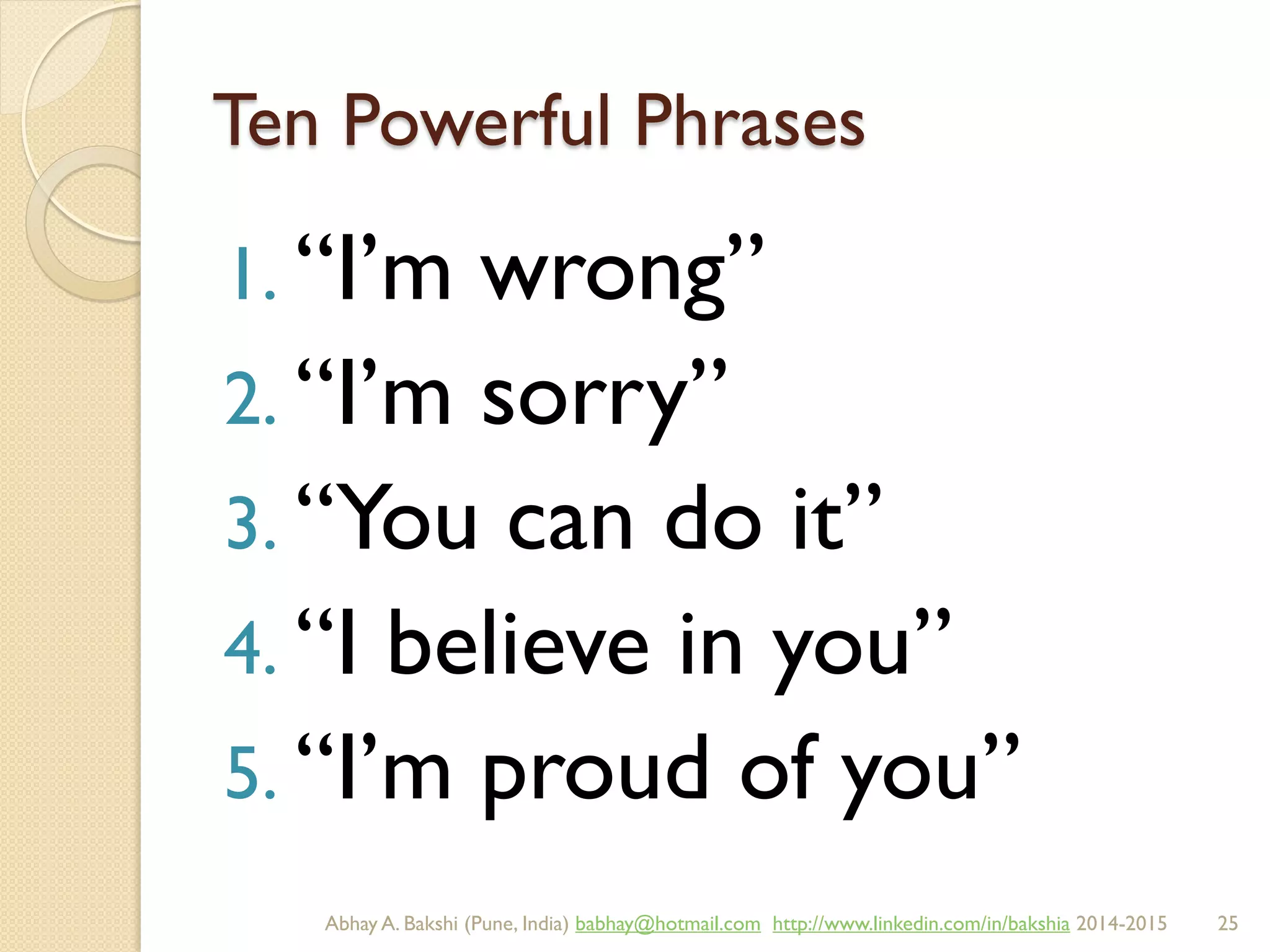 Ten Powerful Phrases
1. “I’m wrong”
2. “I’m sorry”
3. “You can do it”
4. “I believe in you”
5. “I’m proud of you”
BIBU(r) Better India Better US bibu.life@gmail.com http://www.linkedin.com/in/bibulife Tweet: @bibulife 2015-2016
 