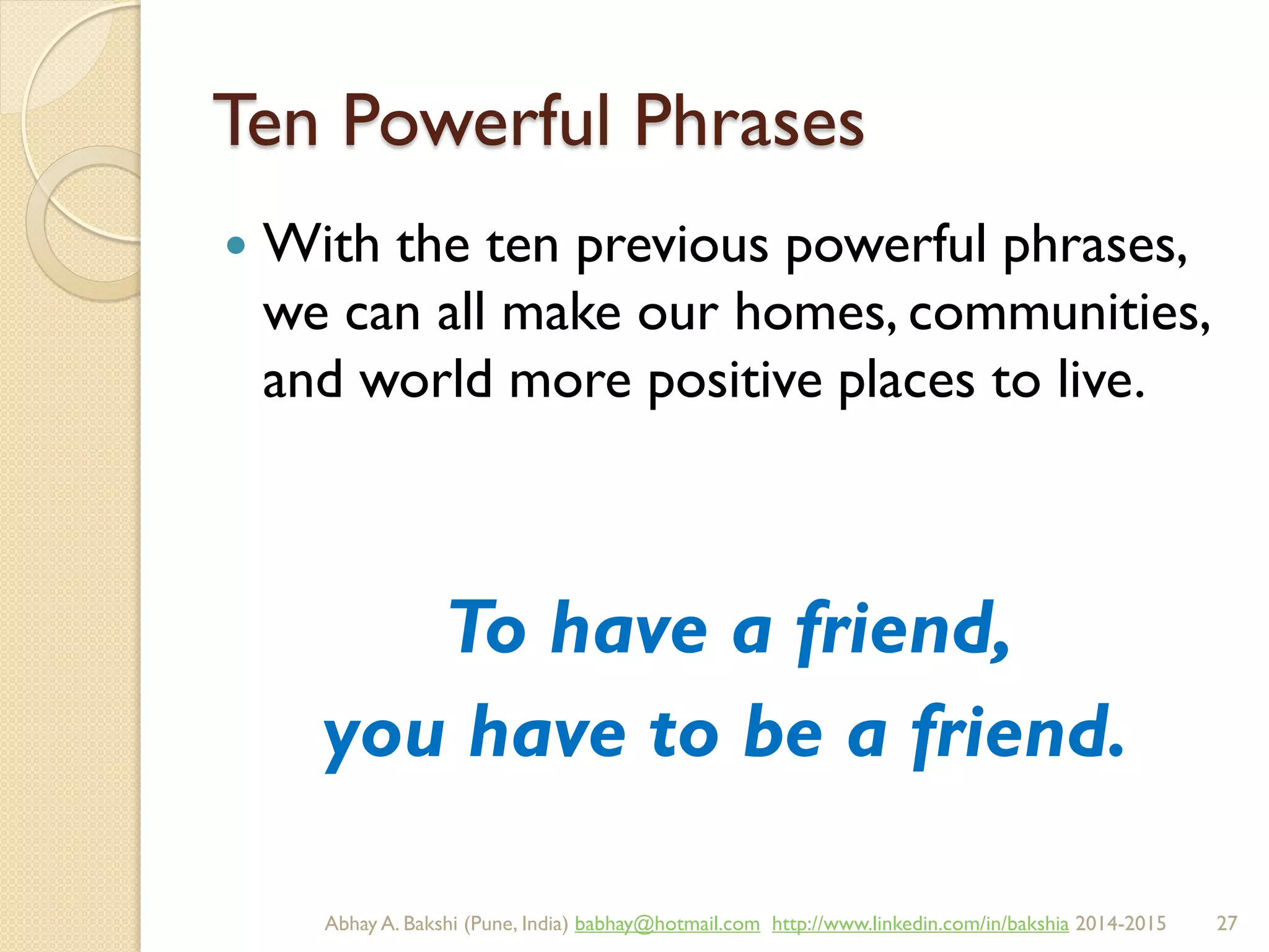Ten Powerful Phrases
 With the ten previous powerful phrases,
we can all make our homes, communities,
and world more positive places to live.
To have a friend,
you have to be a friend.
BIBU(r) Better India Better US bibu.life@gmail.com http://www.linkedin.com/in/bibulife Tweet: @bibulife 2015-2016
 