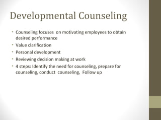 Developmental Counseling
• Counseling focuses on motivating employees to obtain
desired performance
• Value clarification
• Personal development
• Reviewing decision making at work
• 4 steps: Identify the need for counseling, prepare for
counseling, conduct counseling, Follow up
 