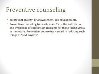 Preventive counseling
• To prevent anxiety, drug awareness, sex education etc.
• Preventive counseling has as its main focus the anticipation
and avoidance of conflicts or problems for those facing stress
in the future. Preventive counseling can aid in reducing such
things as “text anxiety”
 