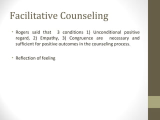 Facilitative Counseling
• Rogers said that 3 conditions 1) Unconditional positive
regard, 2) Empathy, 3) Congruence are necessary and
sufficient for positive outcomes in the counseling process.
• Reflection of feeling
 