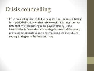 Crisis councelling
• Crisis counseling is intended to be quite brief, generally lasting
for a period of no longer than a few weeks. It is important to
note that crisis counseling is not psychotherapy. Crisis
intervention is focused on minimizing the stress of the event,
providing emotional support and improving the individual’s
coping strategies in the here and now
 