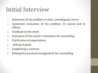 Initial Interview
1. Statement of the problem in clear, unambiguous terms
2. Systematic evaluation of the problem, its causes and its
effects
3. Feedback to the client
4. Evaluation of the client's motivation for counselling
5. Clarification of expectations
6. Setting of goals
7. Establishing a contract
8. Making the practical arrangements for counselling.
 