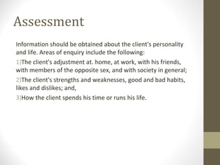 Assessment
Information should be obtained about the client's personality
and life. Areas of enquiry include the following:
1)The client's adjustment at. home, at work, with his friends,
with members of the opposite sex, and with society in general;
2)The client's strengths and weaknesses, good and bad habits,
likes and dislikes; and,
3)How the client spends his time or runs his life.
 