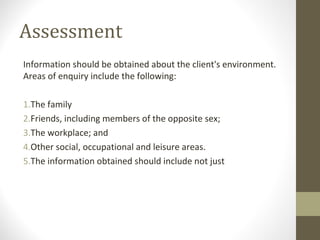 Assessment
Information should be obtained about the client's environment.
Areas of enquiry include the following:
1.The family
2.Friends, including members of the opposite sex;
3.The workplace; and
4.Other social, occupational and leisure areas.
5.The information obtained should include not just
 