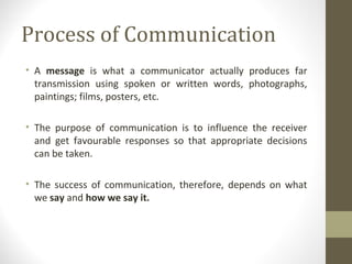 Process of Communication
• A message is what a communicator actually produces far
transmission using spoken or written words, photographs,
paintings; films, posters, etc.
• The purpose of communication is to influence the receiver
and get favourable responses so that appropriate decisions
can be taken.
• The success of communication, therefore, depends on what
we say and how we say it.
 