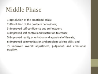 Middle Phase
1) Resolution of the emotional crisis;
2) Resolution of the problem behaviours;
3) Improved self-confidence and self-esteem;
4) Improved self-control and frustration tolerance;
5) Improved reality orientation and appraisal of threats;
6) Improved communication and problem-solving skills; and
7) Improved overall adjustment, judgment, and emotional
stability.
 