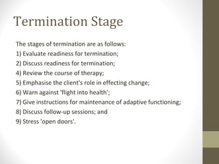 Termination Stage
The stages of termination are as follows:
1) Evaluate readiness for termination;
2) Discuss readiness for termination;
4) Review the course of therapy;
5) Emphasise the client's role in effecting change;
6) Warn against 'flight into health';
7) Give instructions for maintenance of adaptive functioning;
8) Discuss follow-up sessions; and
9) Stress 'open doors'.
 