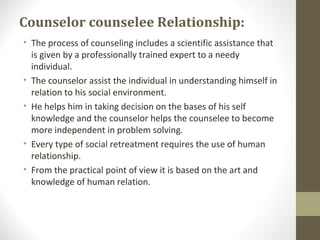 Counselor counselee Relationship:
• The process of counseling includes a scientific assistance that
is given by a professionally trained expert to a needy
individual.
• The counselor assist the individual in understanding himself in
relation to his social environment.
• He helps him in taking decision on the bases of his self
knowledge and the counselor helps the counselee to become
more independent in problem solving.
• Every type of social retreatment requires the use of human
relationship.
• From the practical point of view it is based on the art and
knowledge of human relation.
 