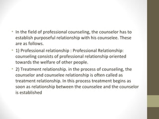 • In the field of professional counseling, the counselor has to
establish purposeful relationship with his counselee. These
are as follows.
• 1) Professional relationship : Professional Relationship:
counseling consists of professional relationship oriented
towards the welfare of other people.
• 2) Treatment relationship. in the process of counseling, the
counselor and counselee relationship is often called as
treatment relationship. In this process treatment begins as
soon as relationship between the counselee and the counselor
is established
 