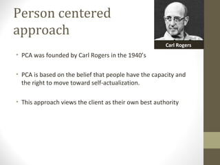 Person centered
approach
• PCA was founded by Carl Rogers in the 1940’s
• PCA is based on the belief that people have the capacity and
the right to move toward self-actualization.
• This approach views the client as their own best authority
Carl Rogers
 