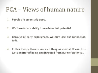 PCA – Views of human nature
1. People are essentially good.
2. We have innate ability to reach our full potential
3. Because of early experiences, we may lose our connection
to it.
4. In this theory there is no such thing as mental illness. It is
just a matter of being disconnected from our self-potential.
 