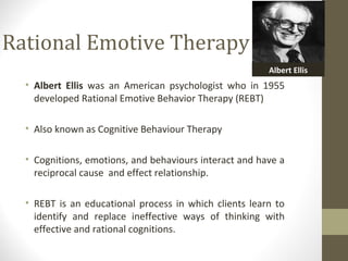 Rational Emotive Therapy
• Albert Ellis was an American psychologist who in 1955
developed Rational Emotive Behavior Therapy (REBT)
• Also known as Cognitive Behaviour Therapy
• Cognitions, emotions, and behaviours interact and have a
reciprocal cause and effect relationship.
• REBT is an educational process in which clients learn to
identify and replace ineffective ways of thinking with
effective and rational cognitions.
Albert Ellis
 